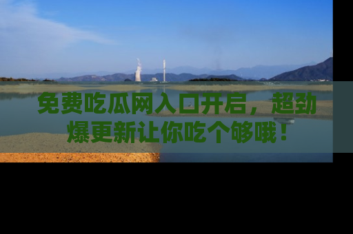 免费吃瓜网入口开启,超劲爆更新让你吃个够哦!