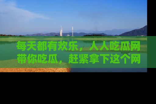 每天都有欢乐，人人吃瓜网带你吃瓜，赶紧拿下这个网址与地址吧！