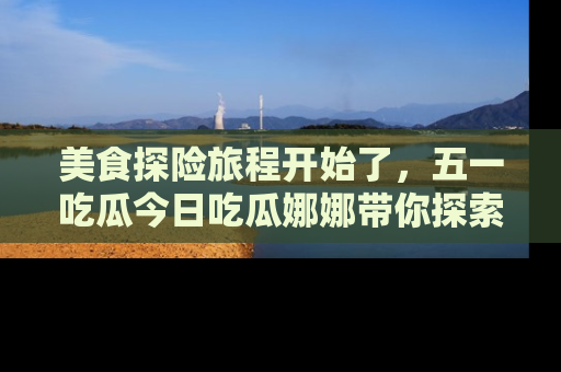 美食探险旅程开始了，五一吃瓜今日吃瓜娜娜带你探索精彩首页线路。