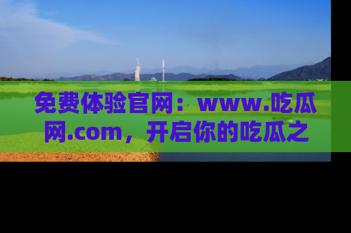 免费体验官网:www.吃瓜网.com,开启你的吃瓜之旅