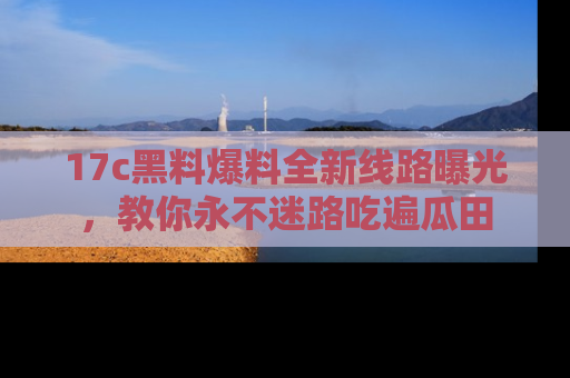 17c黑料爆料全新线路曝光,教你永不迷路吃遍瓜田