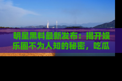 明星黑料最新发布:揭开娱乐圈不为人知的秘密,吃瓜者们请注意!