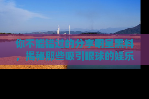 你不能错过的分享明星黑料,揭秘那些吸引眼球的娱乐新闻。