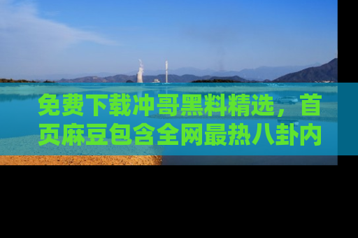 免费下载冲哥黑料精选,首页麻豆包含全网最热八卦内容