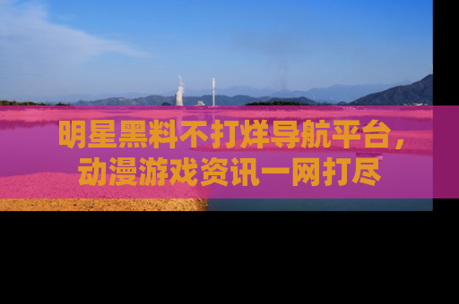 明星黑料不打烊导航平台,动漫游戏资讯一网打尽
