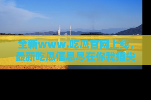 全新www.吃瓜官网上线,最新吃瓜信息尽在你我指尖!