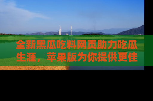 全新黑瓜吃料网页助力吃瓜生涯,苹果版为你提供更佳体验!