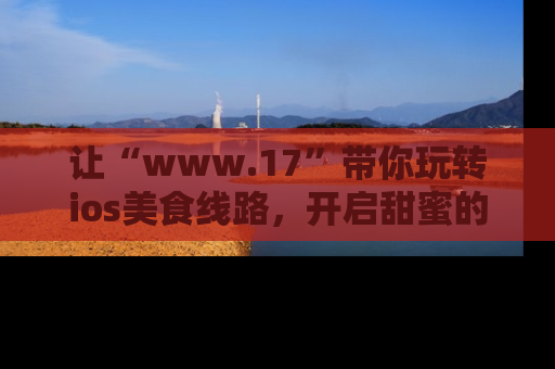 让“www.17”带你玩转ios美食线路,开启甜蜜的吃瓜时光吧!