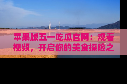 苹果版五一吃瓜官网:观看视频,开启你的美食探险之旅!