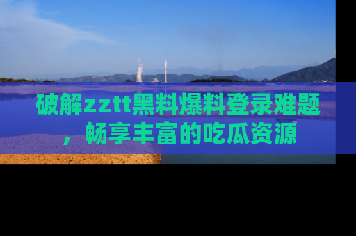 破解zztt黑料爆料登录难题,畅享丰富的吃瓜资源