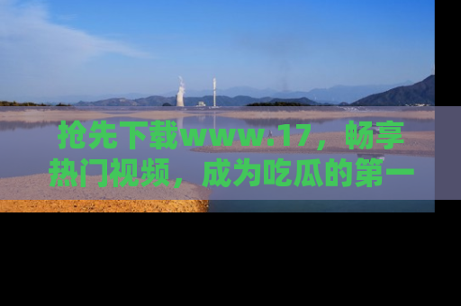 抢先下载www.17,畅享热门视频,成为吃瓜的第一手信息者!