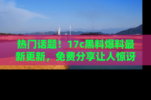 热门话题!17c黑料爆料最新更新,免费分享让人惊讶的事实!