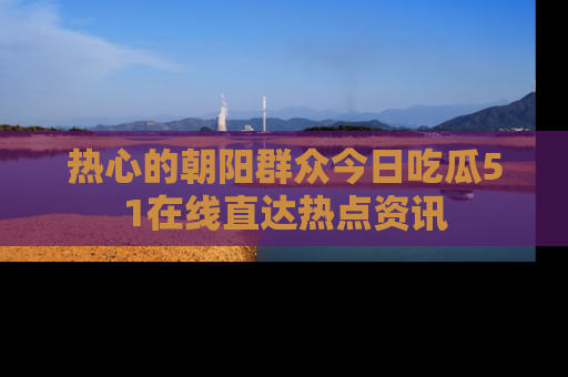 热心的朝阳群众今日吃瓜51在线直达热点资讯