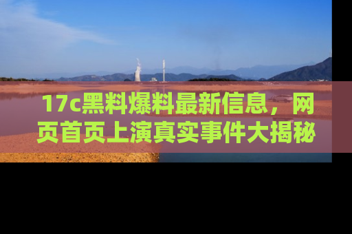 17c黑料爆料最新信息，网页首页上演真实事件大揭秘
