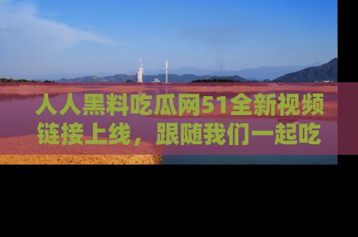 人人黑料吃瓜网51全新视频链接上线,跟随我们一起吃瓜围观!
