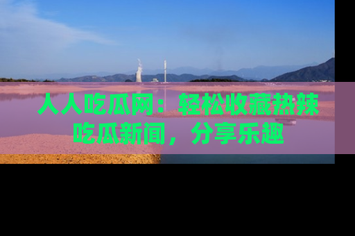 人人吃瓜网:轻松收藏热辣吃瓜新闻,分享乐趣