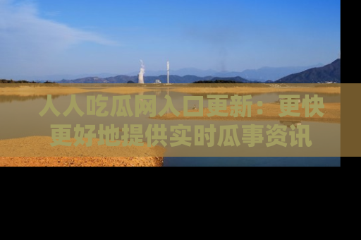 人人吃瓜网入口更新:更快更好地提供实时瓜事资讯