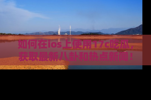 如何在ios上使用17c吃瓜，获取最新八卦和热点新闻！