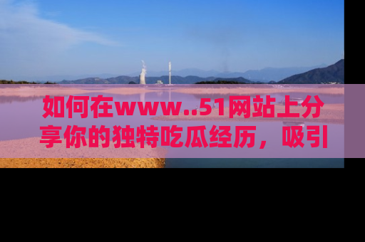 如何在www..51网站上分享你的独特吃瓜经历，吸引更多用户关注