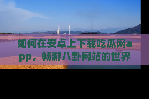 如何在安卓上下载吃瓜网app，畅游八卦网站的世界