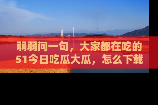 弱弱问一句，大家都在吃的51今日吃瓜大瓜，怎么下载登录才能体验最新入口？
