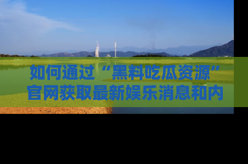 如何通过“黑料吃瓜资源”官网获取最新娱乐消息和内幕爆料