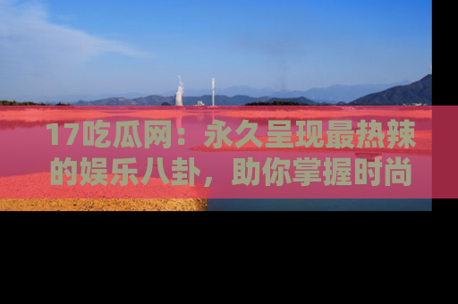 17吃瓜网:永久呈现最热辣的娱乐八卦,助你掌握时尚趋势