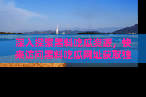 深入探索黑料吃瓜资源，快来访问黑料吃瓜网址获取独家内容！