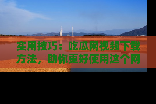 实用技巧：吃瓜网视频下载方法，助你更好使用这个网站