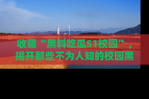 收藏“黑料吃瓜51校园”，揭开那些不为人知的校园黑幕！