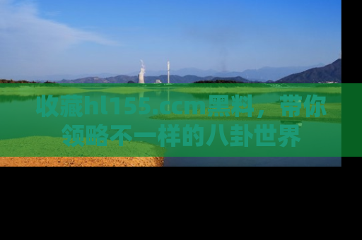 收藏hl155.ccm黑料，带你领略不一样的八卦世界
