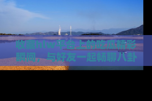 收藏hlw平台上的吃瓜精彩瞬间，与好友一起畅聊八卦趣闻！