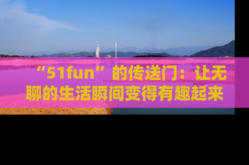 “51fun”的传送门:让无聊的生活瞬间变得有趣起来!