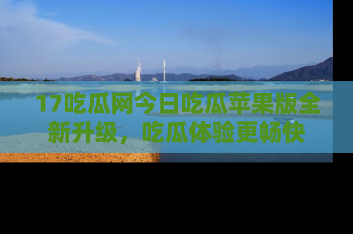 17吃瓜网今日吃瓜苹果版全新升级,吃瓜体验更畅快