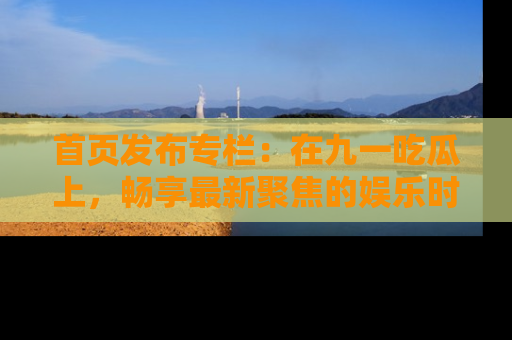 首页发布专栏：在九一吃瓜上，畅享最新聚焦的娱乐时讯