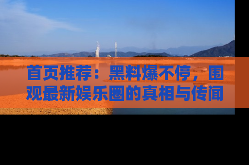 首页推荐：黑料爆不停，围观最新娱乐圈的真相与传闻