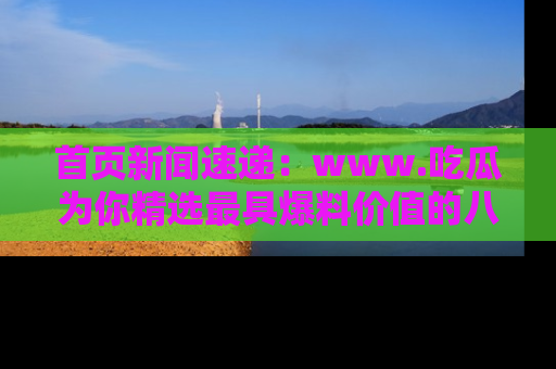 首页新闻速递：www.吃瓜为你精选最具爆料价值的八卦和趣闻！