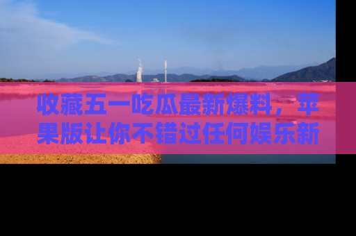 收藏五一吃瓜最新爆料，苹果版让你不错过任何娱乐新闻