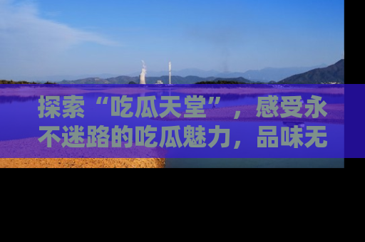 探索“吃瓜天堂”，感受永不迷路的吃瓜魅力，品味无尽的美食！