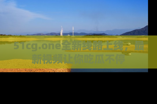 51cg.one全新线路上线,最新视频让你吃瓜不停