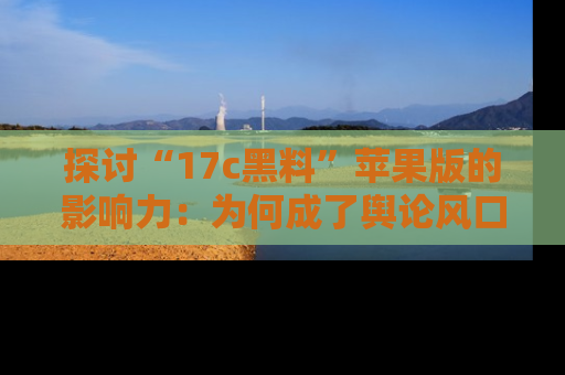 探讨“17c黑料”苹果版的影响力：为何成了舆论风口？