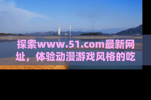 探索www.51.com最新网址，体验动漫游戏风格的吃瓜乐趣！