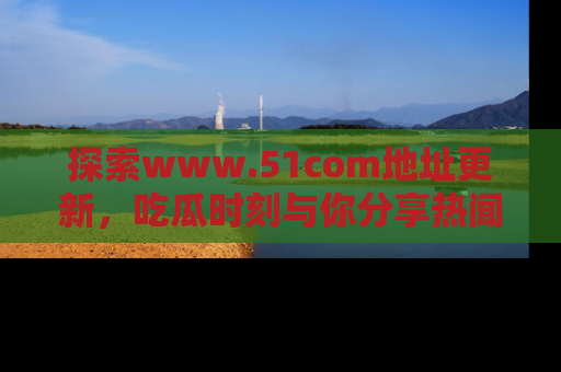 探索www.51com地址更新，吃瓜时刻与你分享热闻