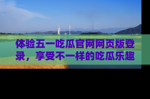 体验五一吃瓜官网网页版登录，享受不一样的吃瓜乐趣与互动体验