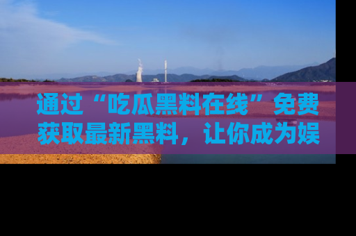 通过“吃瓜黑料在线”免费获取最新黑料，让你成为娱乐圈的内幕专家！