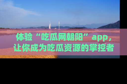 体验“吃瓜网朝阳”app，让你成为吃瓜资源的掌控者，独家资讯尽在掌握！