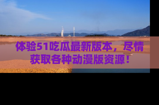 体验51吃瓜最新版本，尽情获取各种动漫版资源！