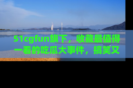 51cgfun旗下,收藏最值得一看的吃瓜大事件,搞笑又精彩!