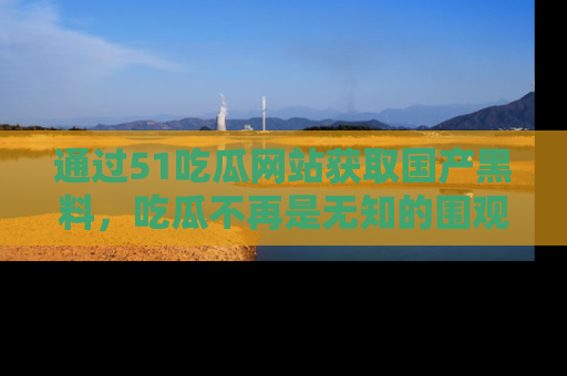 通过51吃瓜网站获取国产黑料，吃瓜不再是无知的围观者