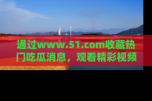 通过www.51.com收藏热门吃瓜消息，观看精彩视频与段子！